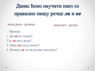 Данас ћемо научити како се
     правилно пишу речце ли и не
мала река - речица            мала реч - речца
  Пример:
1. Да ли си гладан?
2.Је ли све у реду?
3. Знаш ли где је књига?
4. Можеш ли да ми купиш чоколаду?
 