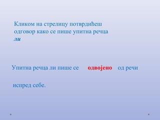 Кликом на стрелицу потврдићеш
одговор како се пише упитна речца
ли



Упитна речца ли пише се   одвојено од речи

испред себе.
 