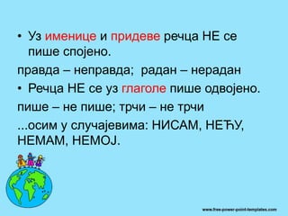 • Уз именице и придеве речца НЕ се
пише спојено.
правда – неправда; радан – нерадан
• Речца НЕ се уз глаголе пише одвојено.
пише – не пише; трчи – не трчи
...осим у случајевима: НИСАМ, НЕЋУ,
НЕМАМ, НЕМОЈ.
 
