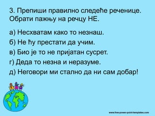 3. Препиши правилно следеће реченице.
Обрати пажњу на речцу НЕ.
а) Несхватам како то незнаш.
б) Не ћу престати да учим.
в) Био је то не пријатан сусрет.
г) Деда то незна и неразуме.
д) Неговори ми стално да ни сам добар!
 