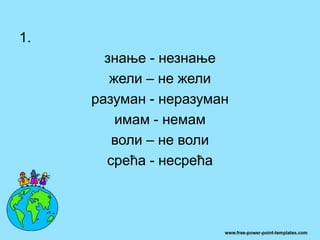 1.
знање - незнање
жели – не жели
разуман - неразуман
имам - немам
воли – не воли
срећа - несрећа
 