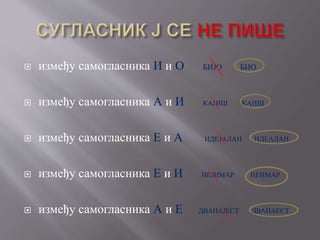  између самогласника И и О БИЈО БИО
 између самогласника А и И КАЈИШ КАИШ
 између самогласника Е и А ИДЕЈАЛАН ИДЕАЛАН
 између самогласника Е и И НЕЈИМАР НЕИМАР
 између самогласника А и Е ДВАНАЈЕСТ ДВАНАЕСТ
 