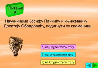 Питање
    5.

Научиницма Јосифу Панчићу и књижевнику
Доситеју Обрадовићу, подигнути су споменици




                  a) на Студентском тргу

                  б) на студентском тргу

                  в) на Студентском Тргу
 