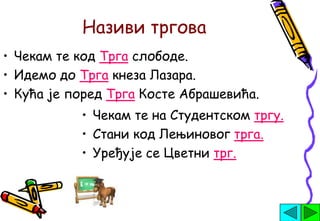 Називи тргова
• Чекам те код Трга слободе.
• Идемо до Трга кнеза Лазара.
• Кућа је поред Трга Косте Абрашевића.
           • Чекам те на Студентском тргу.
           • Стани код Лењиновог трга.
           • Уређује се Цветни трг.
 