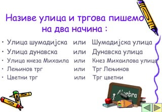 Називе улица и тргова пишемо
         на два начина :
• Улица шумадијска или Шумадијска улица
• Улица дунавска   или Дунавска улица
• Улица кнеза Михаила или   Кнез Михаилова улица
• Лењинов трг         или   Трг Лењинов
• Цветни трг          или   Трг цветни
 