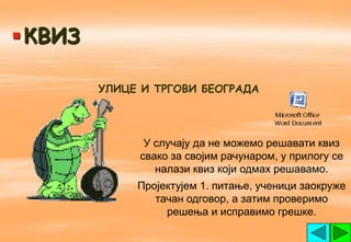  КВИЗ

         УЛИЦЕ И ТРГОВИ БЕОГРАДА




               У случају да не можемо решавати квиз
              свако за својим рачунаром, у прилогу се
                 налази квиз који одмах решавамо.
              Пројектујем 1. питање, ученици заокруже
                 тачан одговор, а затим проверимо
                   решења и исправимо грешке.
 