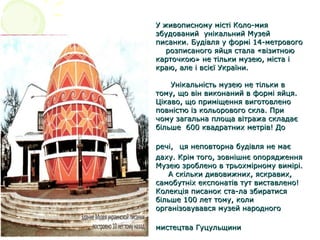 У живописному місті Коло­мияУ живописному місті Коло­мия
збудований унікальний Музейзбудований унікальний Музей
писанки. Будівля у формі 14­метровогописанки. Будівля у формі 14­метрового
розписаного яйця стала «візитноюрозписаного яйця стала «візитною
карточкою» не тільки музею, міста ікарточкою» не тільки музею, міста і
краю, але і всієї України.краю, але і всієї України.
Унікальність музею не тільки вУнікальність музею не тільки в
тому, що він виконаний в формі яйця.тому, що він виконаний в формі яйця.
Цікаво, що приміщення виготовленоЦікаво, що приміщення виготовлено
повністю із кольорового скла. Приповністю із кольорового скла. При
чому загальна площа вітража складаєчому загальна площа вітража складає
більше 600 квадратних метрів! Добільше 600 квадратних метрів! До
речі,речі, ця неповторна будівля не маєця неповторна будівля не має
даху. Крім того, зовнішнє опорядженнядаху. Крім того, зовнішнє опорядження
Музею зроблено в трьохмірному вимірі.Музею зроблено в трьохмірному вимірі.
А скільки дивовижних, яскравих,А скільки дивовижних, яскравих,
самобутніх експонатів тут виставлено!самобутніх експонатів тут виставлено!
Колекція писанок ста­ла збиратисяКолекція писанок ста­ла збиратися
більше 100 лет тому, колибільше 100 лет тому, коли
організовувався музей народногоорганізовувався музей народного
мистецтва Гуцульщинимистецтва Гуцульщини
 