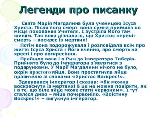 Легенди про писанкуЛегенди про писанку
Свята Марія Магдалина була ученицею Ісуса
Христа. Після його смерті вона сумна прийшла до
місця поховання Учителя. І зустріла Його там
живим. Так вона дізналася, що Христос переміг
смерть – воскрес із мертвих!
Потім вона подорожувала і розповідала всім про
життя Ісуса Христа і Його вчення, про смерть на
хресті і про воскресіння.
Прийшла вона і в Рим до імператора Тиберія.
Прийнято було до імператора з’являтися з
подарунками. У Марії Магдалини нічого не було,
окрім простого яйця. Вона простягнула яйце
правителю зі словами «Христос Воскрес!».
Здивувався імператор і сказав: «Як можна
воскреснути із мертвих! В це не можна повірити, як
і в те, що біле яйце може стати червоним». І тут
сталося диво – яйце почервоніло. «Воістину
Воскрес!» – вигукнув імператор.
 