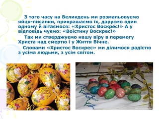 З того часу на Великдень ми розмальовуємо
яйця-писанки, прикрашаємо їх, даруємо один
одному й вітаємося: «Христос Воскрес!» А у
відповідь чуємо: «Воістину Воскрес!»
Так ми стверджуємо нашу віру в перемогу
Христа над смертю і у Життя Вічне.
Словами «Христос Воскрес» ми ділимося радістю
з усіма людьми, з усім світом.
 