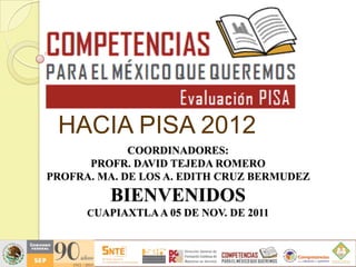 HACIA PISA 2012
             COORDINADORES:
      PROFR. DAVID TEJEDA ROMERO
PROFRA. MA. DE LOS A. EDITH CRUZ BERMUDEZ
         BIENVENIDOS
      CUAPIAXTLA A 05 DE NOV. DE 2011
 