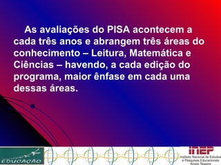 As avaliações do PISA acontecem a cada três anos e abrangem três áreas do conhecimento – Leitura, Matemática e Ciências – havendo, a cada edição do programa, maior ênfase em cada uma dessas áreas.   