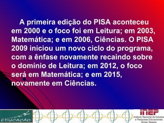 A primeira edição do PISA aconteceu em 2000 e o foco foi em Leitura; em 2003, Matemática; e em 2006, Ciências. O PISA 2009 iniciou um novo ciclo do programa, com a ênfase novamente recaindo sobre o domínio de Leitura; em 2012, o foco será em Matemática; e em 2015, novamente em Ciências.  