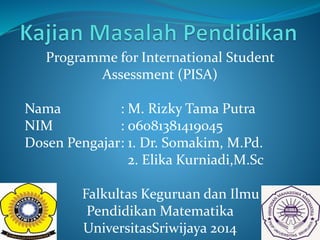 Programme for International Student
Assessment (PISA)
Nama : M. Rizky Tama Putra
NIM : 06081381419045
Dosen Pengajar: 1. Dr. Somakim, M.Pd.
2. Elika Kurniadi,M.Sc
Falkultas Keguruan dan Ilmu
Pendidikan Matematika
UniversitasSriwijaya 2014
 