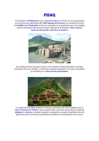 PISAQ
 Está ubicado a 33 kilómetros de la ciudad del Cusco, en el Perú. Su sitio arqueológico
 es uno de los más importantes del Valle Sagrado de los Incas. Se encuentra al este de
la Cordillera de Vilcabamba. Como era costumbre en la arquitectura inca, las ciudades
    fueron construidas sobre la base de trazos figurativos de animales. Písac, tenía la
                     forma de una perdiz, como dice su nombre.




  Esta población tiene una parte incaica y otra colonial. Su plaza principal es un lugar
entretenido lleno de colorido y con diversos artículos artesanales a la venta. Este pueblo
                     es conocido por su observatorio astronómico.




  La arquitectura de Písac también es mestiza construida sobre restos indígenas por el
virrey Francisco de Toledo. Aquí se puede asistir a una misa en quechua en medio de
indígenas y varayocs o alcaldes regionales. Igualmente, se puede comprobar cómo los
 agrónomos incas resolvieron el problema de sembrar en las pendientes de los cerros.
 