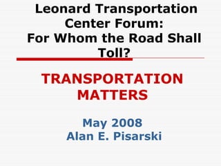 Leonard Transportation
     Center Forum:
For Whom the Road Shall
         Toll?

 TRANSPORTATION
    MATTERS

       May 2008
     Alan E. Pisarski
 