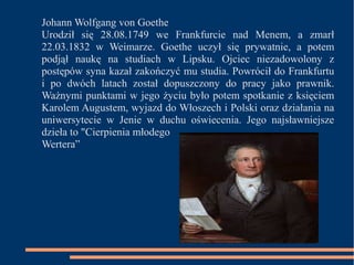 Johann Wolfgang von Goethe 
Urodził się 28.08.1749 we Frankfurcie nad Menem, a zmarł 
22.03.1832 w Weimarze. Goethe uczył się prywatnie, a potem 
podjął naukę na studiach w Lipsku. Ojciec niezadowolony z 
postępów syna kazał zakończyć mu studia. Powrócił do Frankfurtu 
i po dwóch latach został dopuszczony do pracy jako prawnik. 
Ważnymi punktami w jego życiu było potem spotkanie z księciem 
Karolem Augustem, wyjazd do Włoszech i Polski oraz działania na 
uniwersytecie w Jenie w duchu oświecenia. Jego najsławniejsze 
dzieła to "Cierpienia młodego 
Wertera” 
 
