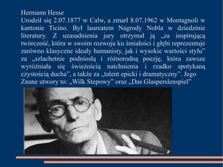 Hermann Hesse 
Urodził się 2.07.1877 w Calw, a zmarł 8.07.1962 w Montagnoli w 
kantonie Ticino. Był laureatem Nagrody Nobla w dziedzinie 
literatury. Z uzasadnienia jury otrzymał ją „za inspirującą 
twórczość, która w swoim rozwoju ku śmiałości i głębi reprezentuje 
zarówno klasyczne ideały humanisty, jak i wysokie wartości stylu” 
za „szlachetnie podniosłą i różnorodną poezję, która zawsze 
wyróżniała się świeżością natchnienia i rzadko spotykaną 
czystością ducha”, a także za „talent epicki i dramatyczny”. Jego 
Znane utwory to: „Wilk Stepowy” oraz „Das Glasperslenspiel” 
 
