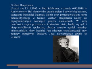 Gerhart Hauptmann 
Urodził się 15.11.1862 w Bad Salzbrunn, a zmarły 6.06.1946 w 
Agnieszkowie. Był niemieckim dramaturgiem i powieściopisarzem, 
laureatem literackiej Nagrody Nobla oraz przedstawicielem nurtu 
naturalistycznego w teatrze. Gerhart Hauptmann należy do 
najwybitniejszych nowszych pisarzy niemieckich. W swej 
twórczości często przedstawia środowiska nizin, biedę, wyzysk i 
niesprawiedliwość społeczną, obnaża ponadto upadek moralny 
mieszczańskiej klasy średniej. Jest mistrzem charakteryzacji przy 
pomocy subtelnych środków. Jego najważniejsze dzieło to 
„Tkacze” 
 