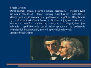 Bracia Grimm 
Dwaj rodzeni bracia, pisarze i uczeni niemieccy - Wilhelm Karl 
Grimm (1786-1859) i Jacob Ludwig Karl Grimm (1785-1863), 
którzy dużą część swoich dzieł publikowali wspólnie. Obaj bracia 
byli członkami Akademii Nauk w Berlinie i językoznawcami, o 
znacznym dorobku. Najbardziej znanym ich osiągnięciem jest 
zebranie i opublikowanie baśni, które opracowali na podstawie 
wieloletnich badań podań, mitów i opowieści ludowych. 
„Baśnie braci Grimm” 
 