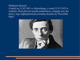 Waldemar Bonsels 
Urodził się 21.02.1881 w Ahrensburgu, a zmarł 31.07.1952 w 
Ambach. Pisał głównie książki podróżnicze, religijne oraz dla 
dzieci. Jego najpopularniejszą książką okazała się "Pszczółka 
Maja” 
 