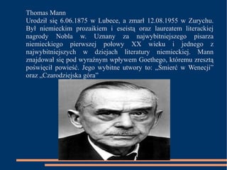 Thomas Mann 
Urodził się 6.06.1875 w Lubece, a zmarł 12.08.1955 w Zurychu. 
Był niemieckim prozaikiem i eseistą oraz laureatem literackiej 
nagrody Nobla w. Uznany za najwybitniejszego pisarza 
niemieckiego pierwszej połowy XX wieku i jednego z 
najwybitniejszych w dziejach literatury niemieckiej. Mann 
znajdował się pod wyraźnym wpływem Goethego, któremu zresztą 
poświęcił powieść. Jego wybitne utwory to: „Śmierć w Wenecji” 
oraz „Czarodziejska góra” 

