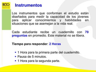Instrumentos
Los instrumentos que conforman el estudio están
diseñados para medir la capacidad de los jóvenes
para aplicar conocimientos y habilidades en
situaciones que se asemejan a la vida real.
Cada estudiante recibe un cuadernillo con 70
preguntas en promedio. Este material no se libera.
Tiempo para responder: 2 Horas
 1 Hora para la primera parte del cuadernillo.
 Pausa de 5 minutos.
 1 Hora para la segunda parte.
 