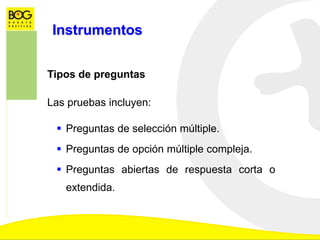 Instrumentos
Tipos de preguntas
Las pruebas incluyen:
 Preguntas de selección múltiple.
 Preguntas de opción múltiple compleja.
 Preguntas abiertas de respuesta corta o
extendida.
 