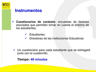 Instrumentos
 Cuestionarios de contexto: encuestas de factores
asociados que permiten tomar en cuenta el entorno de
los estudiantes.
 Estudiantes
 Directores de las instituciones Educativas
 Un cuestionario para cada estudiante que se entregará
junto con el cuadernillo.
Tiempo: 40 minutos
 