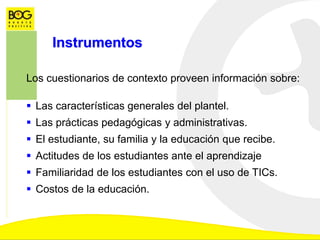 Instrumentos
Los cuestionarios de contexto proveen información sobre:
 Las características generales del plantel.
 Las prácticas pedagógicas y administrativas.
 El estudiante, su familia y la educación que recibe.
 Actitudes de los estudiantes ante el aprendizaje
 Familiaridad de los estudiantes con el uso de TICs.
 Costos de la educación.
 