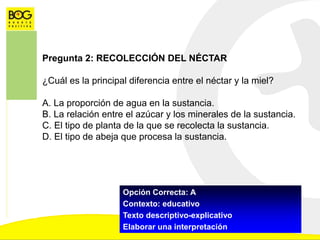 Pregunta 2: RECOLECCIÓN DEL NÉCTAR
¿Cuál es la principal diferencia entre el néctar y la miel?
A. La proporción de agua en la sustancia.
B. La relación entre el azúcar y los minerales de la sustancia.
C. El tipo de planta de la que se recolecta la sustancia.
D. El tipo de abeja que procesa la sustancia.
Opción Correcta: A
Contexto: educativo
Texto descriptivo-explicativo
Elaborar una interpretación
 
