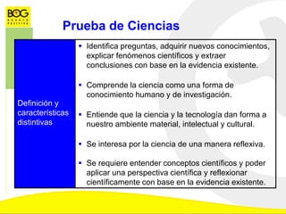 Definición y
características
distintivas
 Identifica preguntas, adquirir nuevos conocimientos,
explicar fenómenos científicos y extraer
conclusiones con base en la evidencia existente.
 Comprende la ciencia como una forma de
conocimiento humano y de investigación.
 Entiende que la ciencia y la tecnología dan forma a
nuestro ambiente material, intelectual y cultural.
 Se interesa por la ciencia de una manera reflexiva.
 Se requiere entender conceptos científicos y poder
aplicar una perspectiva científica y reflexionar
científicamente con base en la evidencia existente.
Prueba de Ciencias
 