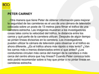 PETER CAIRNEY
...Otra manera que tiene Peter de obtener información para mejorar
la seguridad de las carreteras es el uso de una cámara de televisión
colocada sobre un poste de 13 metros para filmar el tráfico de una
carretera estrecha. Las imágenes muestran a los investigadores
cosas tales como la velocidad del tráfico, la distancia entre los
carros y qué parte de la carretera utilizan. Después de algún tiempo
se pintan líneas divisorias en la carretera. Los investigadores
pueden utilizar la cámara de televisión para observar si el tráfico es
ahora diferente. ¿Es el tráfico ahora más rápido o más lento? ¿Van
los carros más o menos distanciados entre sí que antes? ¿Los
conductores circulan más cerca del margen de la carretera o más
cerca del centro ahora que hay líneas? Cuando Peter conozca todo
esto podrá recomendar sobre si hay que pintar o no pintar líneas en
carreteras estrecha.
 