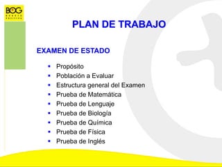 PLAN DE TRABAJO
EXAMEN DE ESTADO
 Propósito
 Población a Evaluar
 Estructura general del Examen
 Prueba de Matemática
 Prueba de Lenguaje
 Prueba de Biología
 Prueba de Química
 Prueba de Física
 Prueba de Inglés
 
