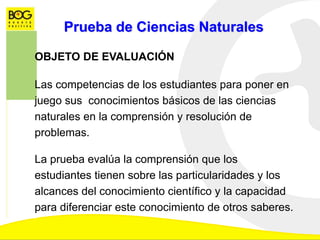 Prueba de Ciencias Naturales
OBJETO DE EVALUACIÓN
Las competencias de los estudiantes para poner en
juego sus conocimientos básicos de las ciencias
naturales en la comprensión y resolución de
problemas.
La prueba evalúa la comprensión que los
estudiantes tienen sobre las particularidades y los
alcances del conocimiento científico y la capacidad
para diferenciar este conocimiento de otros saberes.
 