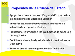  Apoyar los procesos de selección y admisión que realizan
las Instituciones de Educación Superior.
 Brindar al estudiante información que contribuya a la
selección de su opción profesional.
 Proporcionar información a las instituciones de educación
básica y media.
 Contribuir al desarrollo de estudios de tipo cultural, social
y educativo.
 Servir de criterio para otorgar beneficios educativos.
Propósitos de la Prueba de Estado
 