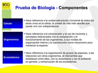 Prueba de Biología - Componentes
Celular
 Hace referencia a la unidad estructural y funcional de todos los
seres vivos es la célula, la unidad de vida más sencilla que
puede vivir con independencia.
Organismico
 Hace referencia a la comprensión y el uso de nociones y
conceptos relacionados con la composición y el
funcionamiento de los organismos, a sus niveles de
organización interna y la reproducción como mecanismo para
mantener la especie.
Ecosistémico
 Hace referencia a la organización de grupos de especies, a las
relaciones con otros organismos, al intercambio que
establecen entre ellos, con su ecosistema y con el ambiente
en general, y conservación de los ecosistemas.
 