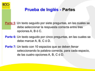 Prueba de Inglés - Partes
Parte 5: Un texto seguido por siete preguntas, en las cuales se
debe seleccionar la respuesta correcta entre tres
opciones A, B ó C.
Parte 6: Un texto seguido por cinco preguntas, en las cuales se
debe marcar A, B, C ó D.
Parte 7: Un texto con 10 espacios que se deben llenar
seleccionando la palabra correcta, para cada espacio,
de las cuatro opciones A, B, C ó D.
 