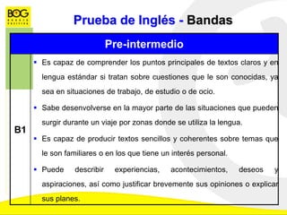 Prueba de Inglés - Bandas
Pre-intermedio
B1
 Es capaz de comprender los puntos principales de textos claros y en
lengua estándar si tratan sobre cuestiones que le son conocidas, ya
sea en situaciones de trabajo, de estudio o de ocio.
 Sabe desenvolverse en la mayor parte de las situaciones que pueden
surgir durante un viaje por zonas donde se utiliza la lengua.
 Es capaz de producir textos sencillos y coherentes sobre temas que
le son familiares o en los que tiene un interés personal.
 Puede describir experiencias, acontecimientos, deseos y
aspiraciones, así como justificar brevemente sus opiniones o explicar
sus planes.
 