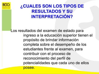 ¿CUALES SON LOS TIPOS DE
RESULTADOS Y SU
INTERPRETACIÓN?
Los resultados del examen de estado para
ingreso a la educación superior tienen el
propósito de brindar información
completa sobre el desempeño de los
estudiantes frente al examen, para
contribuir con el proceso de
reconocimiento del perfil de
potencialidades que cada uno de ellos
posee.
 