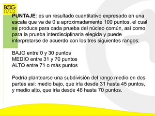 PUNTAJE: es un resultado cuantitativo expresado en una
escala que va de 0 a aproximadamente 100 puntos, el cual
se produce para cada prueba del núcleo común, así como
para la prueba interdisciplinaria elegida y puede
interpretarse de acuerdo con los tres siguientes rangos:
BAJO entre 0 y 30 puntos
MEDIO entre 31 y 70 puntos
ALTO entre 71 o más puntos
Podría plantearse una subdivisión del rango medio en dos
partes así: medio bajo, que iría desde 31 hasta 45 puntos,
y medio alto, que iría desde 46 hasta 70 puntos.
 