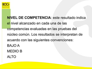 NIVEL DE COMPETENCIA: este resultado indica
el nivel alcanzado en cada una de las
competencias evaluadas en las pruebas del
núcleo común. Los resultados se interpretan de
acuerdo con las siguientes convenciones:
BAJO A
MEDIO B
ALTO
 