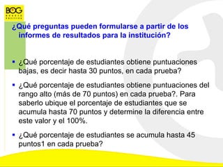 ¿Qué preguntas pueden formularse a partir de los
informes de resultados para la institución?
 ¿Qué porcentaje de estudiantes obtiene puntuaciones
bajas, es decir hasta 30 puntos, en cada prueba?
 ¿Qué porcentaje de estudiantes obtiene puntuaciones del
rango alto (más de 70 puntos) en cada prueba?. Para
saberlo ubique el porcentaje de estudiantes que se
acumula hasta 70 puntos y determine la diferencia entre
este valor y el 100%.
 ¿Qué porcentaje de estudiantes se acumula hasta 45
puntos1 en cada prueba?
 