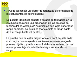  ¿Puede identificar un "perfil" de fortalezas de formación de
los estudiantes de su institución?
Es posible identificar el perfil o énfasis de formación en la
institución haciendo una ordenación de las pruebas en
función del porcentaje de estudiantes que logra superar un
rango particular de puntajes (por ejemplo el rango hasta
45 o el rango hasta 70 puntos).
La prueba que muestra mayor fortaleza será aquella en la
cual mayor porcentaje de estudiantes supera el rango de
puntaje objetivo, y la de menor fortaleza, aquella en la cual
menor porcentaje de estudiantes logra superar dicho
rango.
 
