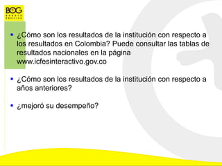  ¿Cómo son los resultados de la institución con respecto a
los resultados en Colombia? Puede consultar las tablas de
resultados nacionales en la página
www.icfesinteractivo.gov.co
 ¿Cómo son los resultados de la institución con respecto a
años anteriores?
 ¿mejoró su desempeño?
 