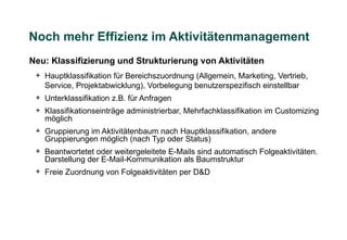 Noch mehr Effizienz im Aktivitätenmanagement
Neu: Klassifizierung und Strukturierung von Aktivitäten
 + Hauptklassifikation für Bereichszuordnung (Allgemein, Marketing, Vertrieb,
   Service, Projektabwicklung), Vorbelegung benutzerspezifisch einstellbar
 + Unterklassifikation z.B. für Anfragen
 + Klassifikationseinträge administrierbar, Mehrfachklassifikation im Customizing
   möglich
 + Gruppierung im Aktivitätenbaum nach Hauptklassifikation, andere
   Gruppierungen möglich (nach Typ oder Status)
 + Beantwortetet oder weitergeleitete E-Mails sind automatisch Folgeaktivitäten.
   Darstellung der E-Mail-Kommunikation als Baumstruktur
 + Freie Zuordnung von Folgeaktivitäten per D&D
 