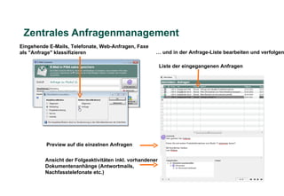 Zentrales Anfragenmanagement
Eingehende E-Mails, Telefonate, Web-Anfragen, Faxe
als "Anfrage" klassifizieren                          … und in der Anfrage-Liste bearbeiten und verfolgen

                                                          Liste der eingegangenen Anfragen




          Preview auf die einzelnen Anfragen


         Ansicht der Folgeaktivitäten inkl. vorhandener
         Dokumentenanhänge (Antwortmails,
         Nachfasstelefonate etc.)
 