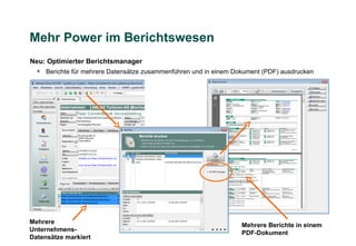 Mehr Power im Berichtswesen
Neu: Optimierter Berichtsmanager
  + Berichte für mehrere Datensätze zusammenführen und in einem Dokument (PDF) ausdrucken




Mehrere
                                                                  Mehrere Berichte in einem
Unternehmens-
                                                                  PDF-Dokument
Datensätze markiert
 