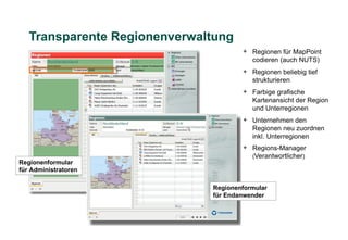 Transparente Regionenverwaltung
                                      + Regionen für MapPoint
                                        codieren (auch NUTS)
                                      + Regionen beliebig tief
                                        strukturieren
                                      + Farbige grafische
                                        Kartenansicht der Region
                                        und Unterregionen
                                      + Unternehmen den
                                        Regionen neu zuordnen
                                        inkl. Unterregionen
                                      + Regions-Manager
                                        (Verantwortlicher)
Regionenformular
für Administratoren

                              Regionenformular
                              für Endanwender
 