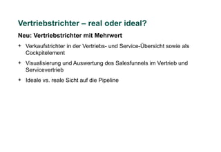 Vertriebstrichter – real oder ideal?
Neu: Vertriebstrichter mit Mehrwert
+ Verkaufstrichter in der Vertriebs- und Service-Übersicht sowie als
  Cockpitelement
+ Visualisierung und Auswertung des Salesfunnels im Vertrieb und
  Servicevertrieb
+ Ideale vs. reale Sicht auf die Pipeline
 