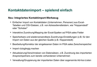 Kontaktdatenimport – spielend einfach

Neu: Integriertes Kontaktimport-Werkzeug
 + Einfacher Import von Kontaktdaten (Unternehmen, Personen) aus Excel-
   Tabellen und CSV-Dateien, z.B. von Adressdienstleistern, wie "Hoppenstedt"
   oder "Schober"
 + Interaktive Zuordnung/Mapping der Excel-Spalten auf PiSA sales Felder
 + Speicherbare und wiederverwendbare Zuordnungs-Einstellungen (z.B. für den
   Import von Daten aus der gleichen Quelle (z.B. Hoppenstedt)
 + Bearbeitung/Korrektur der eingelesenen Daten im PiSA sales Zwischenspeicher
 + Import rückgängig machen
 + Aktualisierung/Verschmelzen von Datensätzen, z.B. Zuordnung des importierten
   Ansprechpartners zum bereits vorhandenen Unternehmen
 + Verwaltung/Gruppierung der importierten Daten über sogenannte Ad-hoc-Listen
 